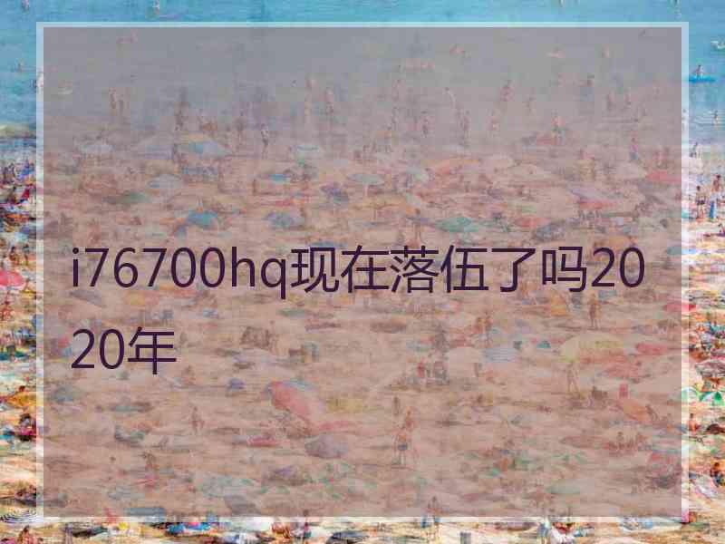 i76700hq现在落伍了吗2020年 i76700hq现在落伍了吗2020年