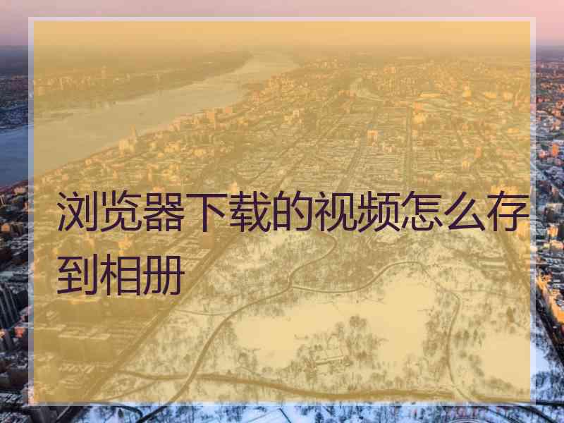 浏览器下载的视频怎么存到相册