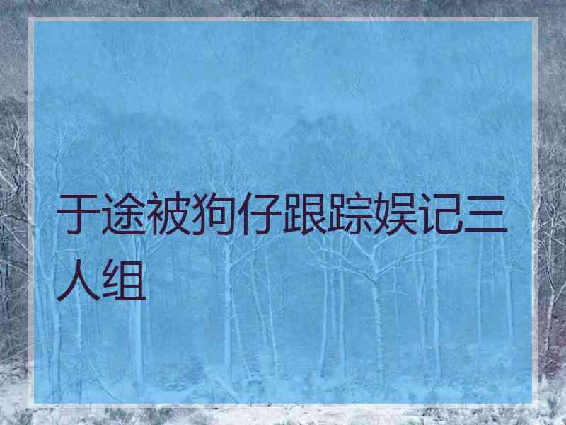 于途被狗仔跟踪娱记三人组