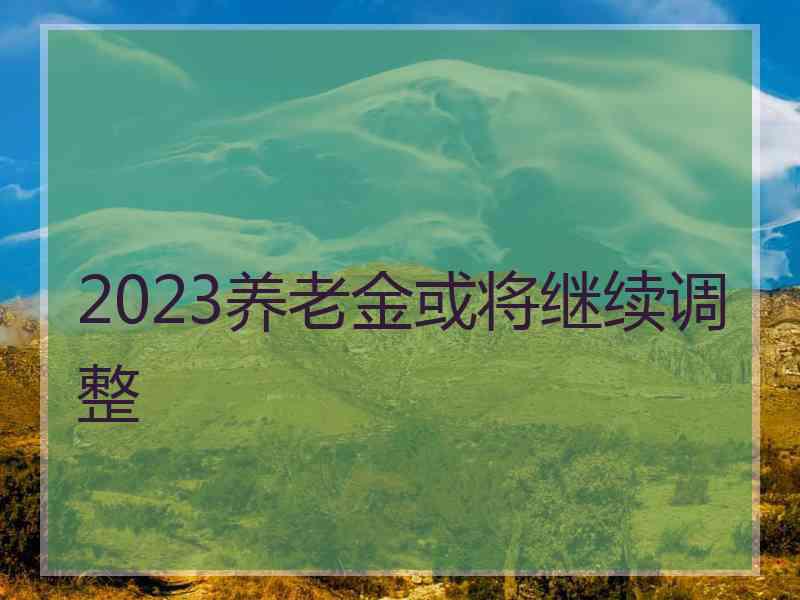 2023养老金或将继续调整