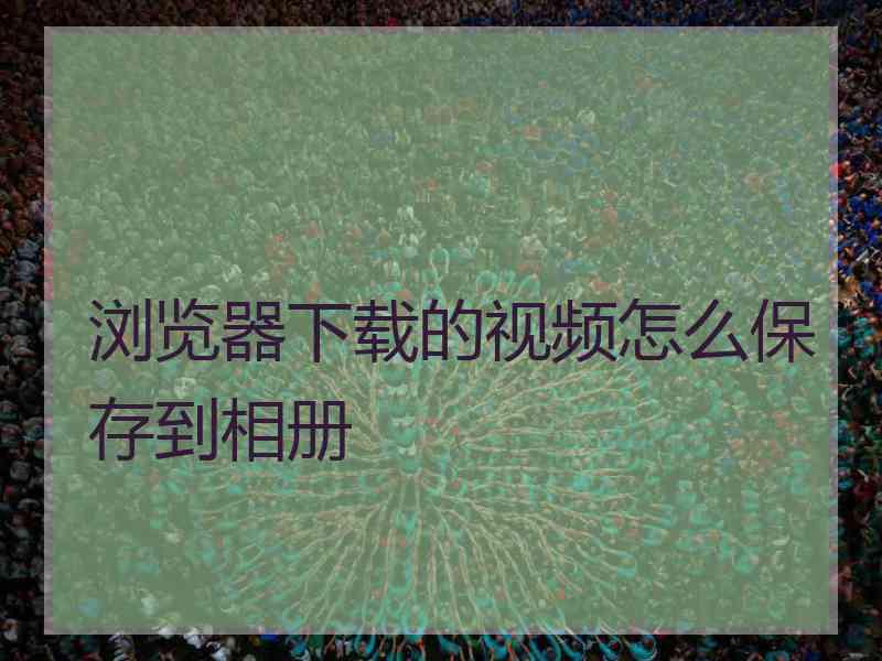 浏览器下载的视频怎么保存到相册