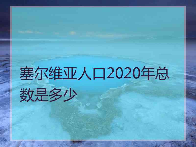 塞尔维亚人口2020年总数是多少