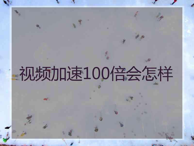 视频加速100倍会怎样