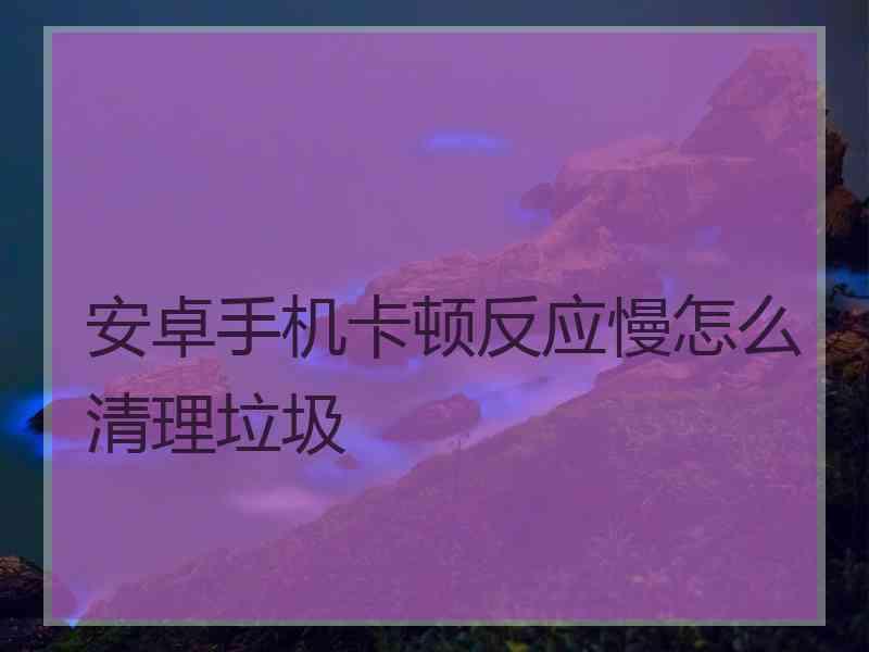 安卓手机卡顿反应慢怎么清理垃圾