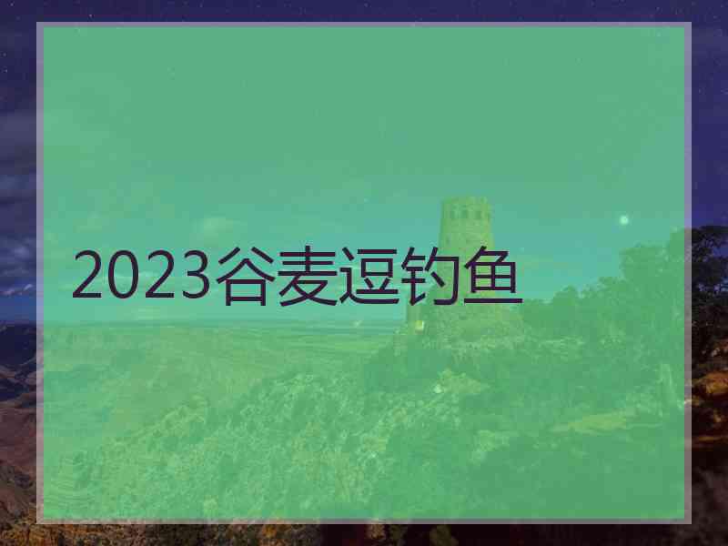 2023谷麦逗钓鱼