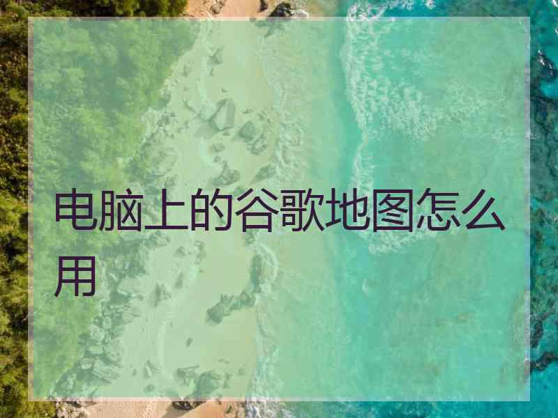 电脑上的谷歌地图怎么用