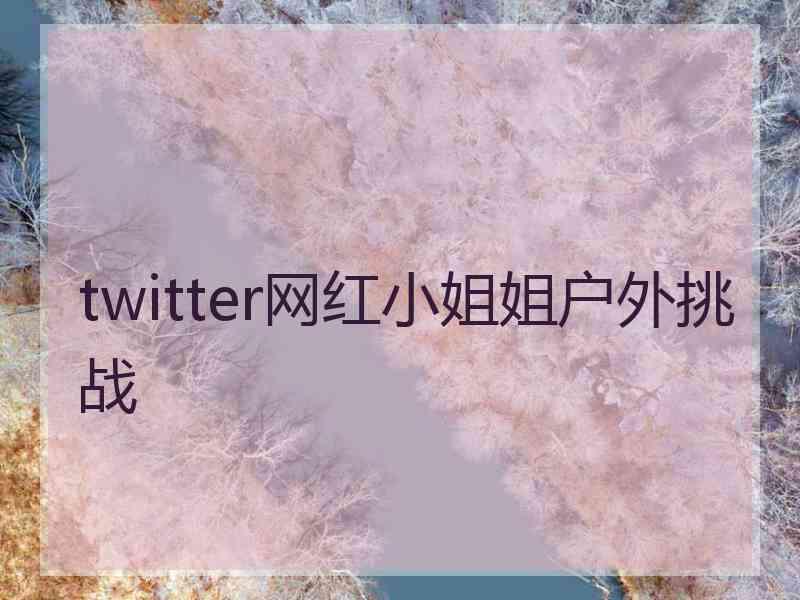 twitter网红小姐姐户外挑战