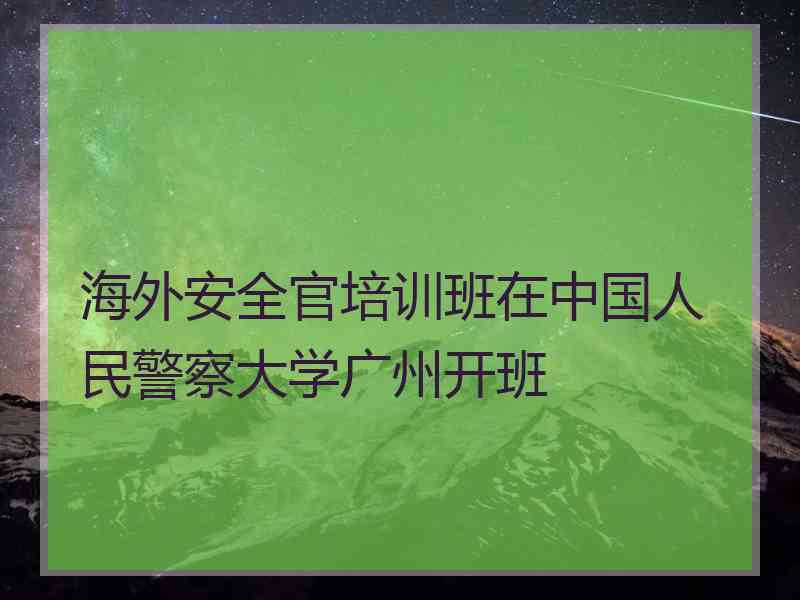 海外安全官培训班在中国人民警察大学广州开班