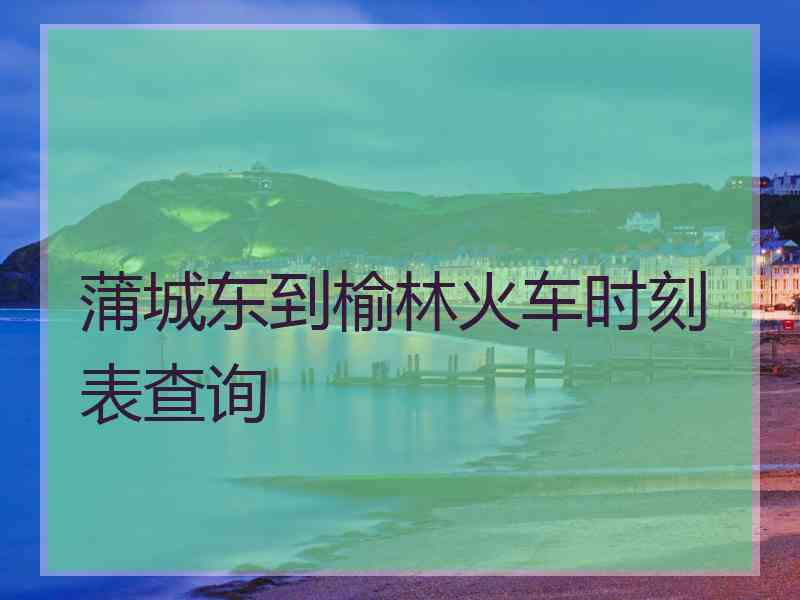 蒲城东到榆林火车时刻表查询