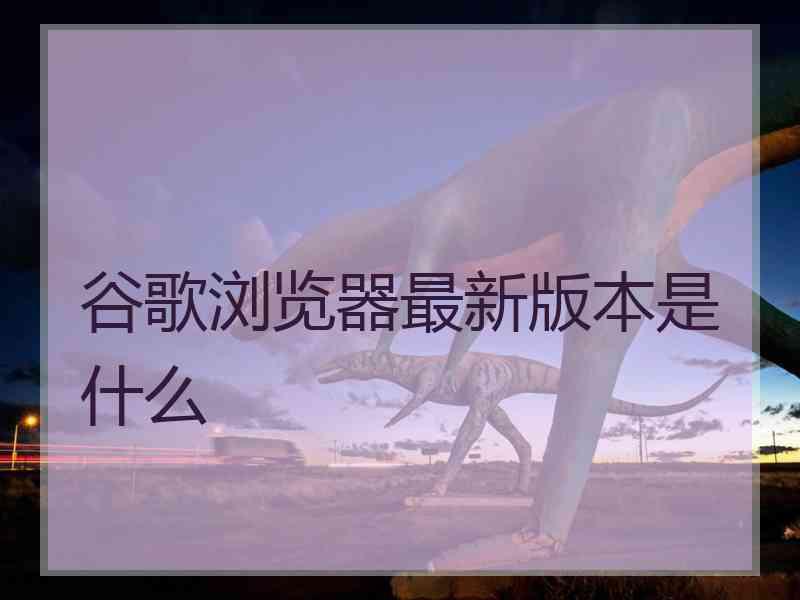 谷歌浏览器最新版本是什么