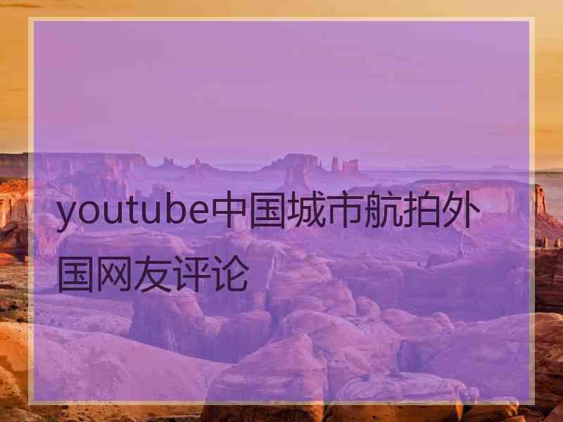 youtube中国城市航拍外国网友评论